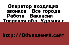  Оператор входящих звонков - Все города Работа » Вакансии   . Тверская обл.,Удомля г.